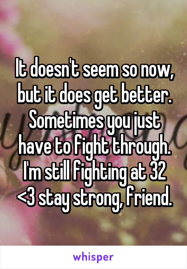 It doesn't seem so now, but it does get better. Sometimes you just have to fight through. I'm still fighting at 32 <3 stay strong, friend.