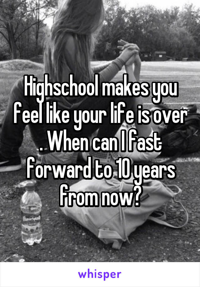 Highschool makes you feel like your life is over . When can I fast forward to 10 years from now?
