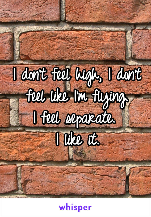 I don't feel high, I don't feel like I'm flying.
I feel separate. 
I like it.