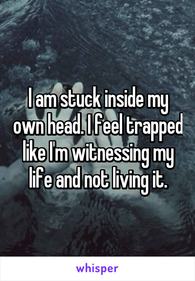 I am stuck inside my own head. I feel trapped like I'm witnessing my life and not living it.
