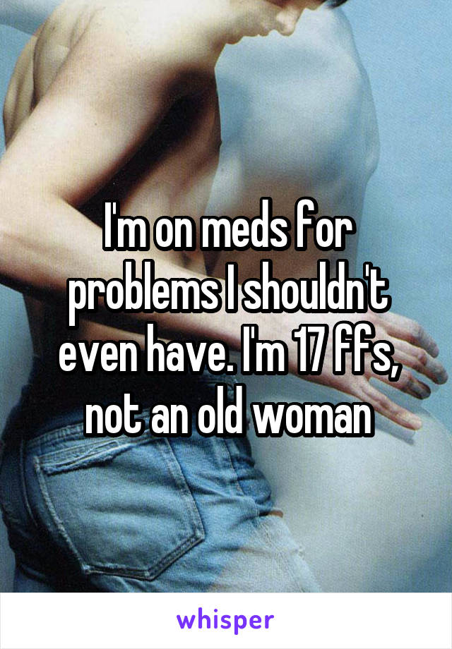 I'm on meds for problems I shouldn't even have. I'm 17 ffs, not an old woman
