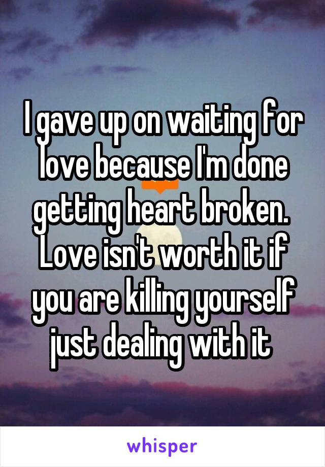 I gave up on waiting for love because I'm done getting heart broken.  Love isn't worth it if you are killing yourself just dealing with it 
