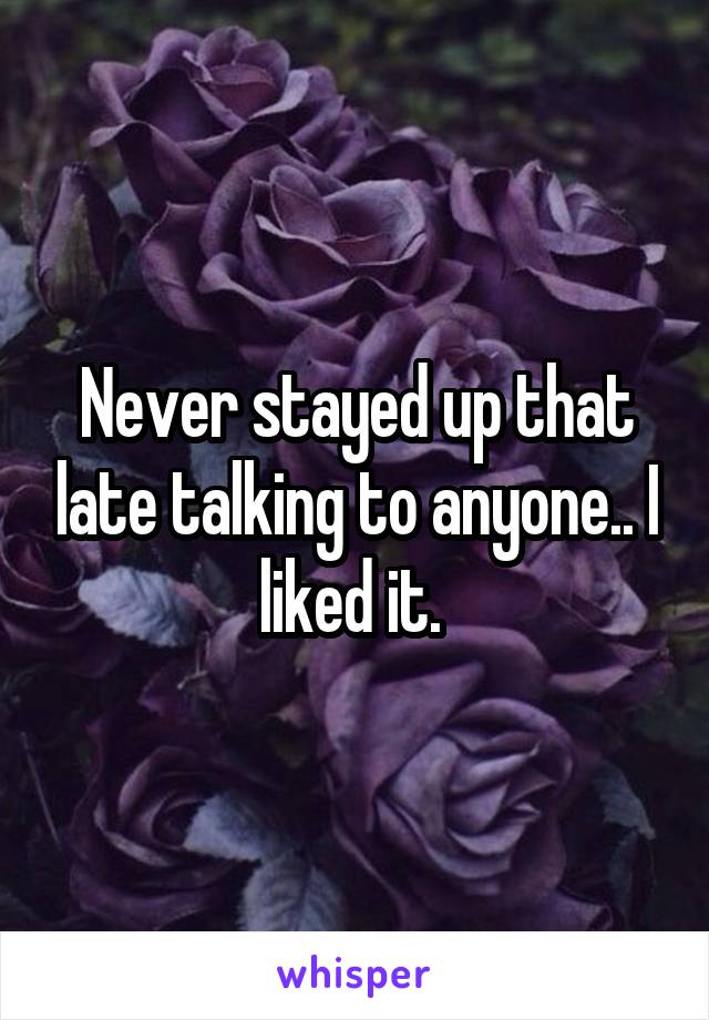Never stayed up that late talking to anyone.. I liked it. 