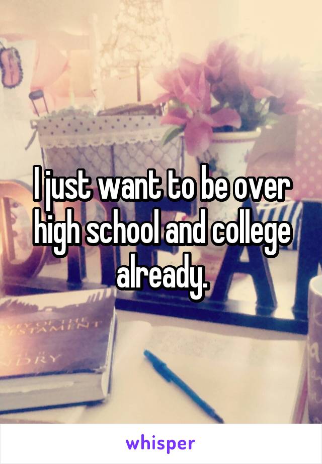 I just want to be over high school and college already.