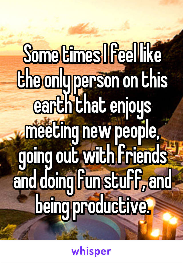 Some times I feel like the only person on this earth that enjoys meeting new people, going out with friends and doing fun stuff, and being productive.