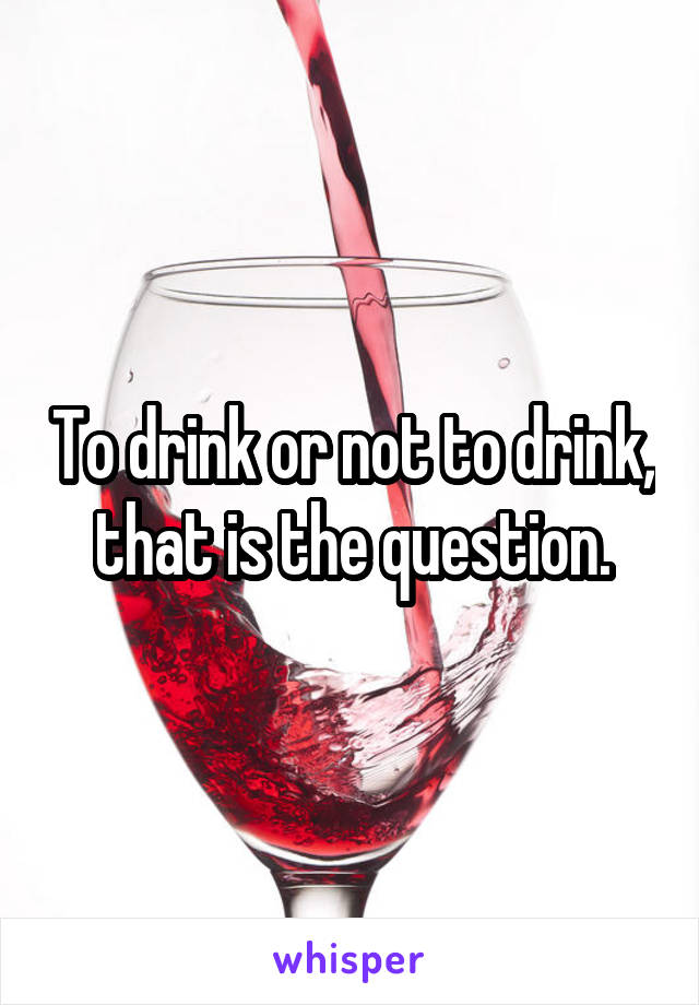 To drink or not to drink, that is the question.