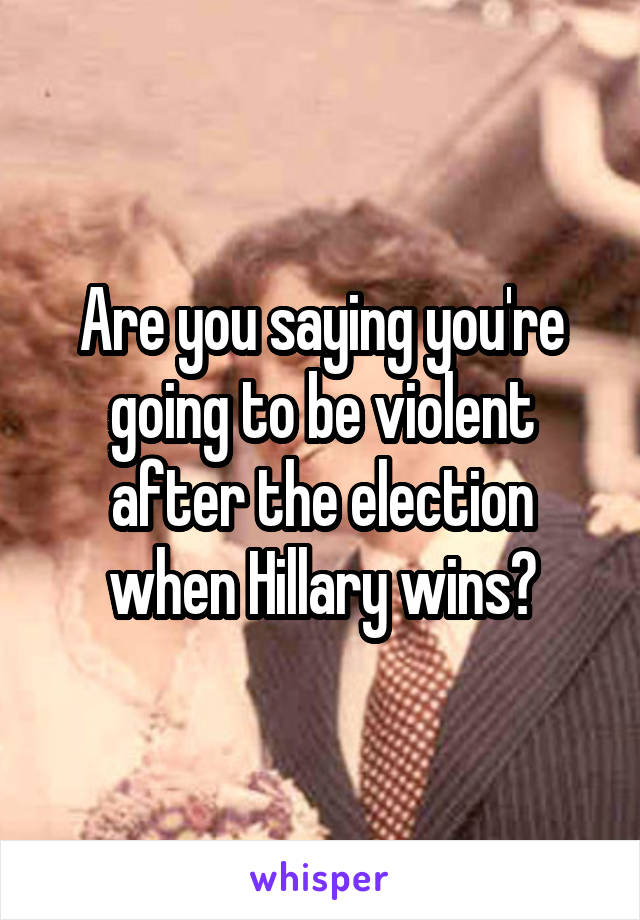 Are you saying you're going to be violent after the election when Hillary wins?