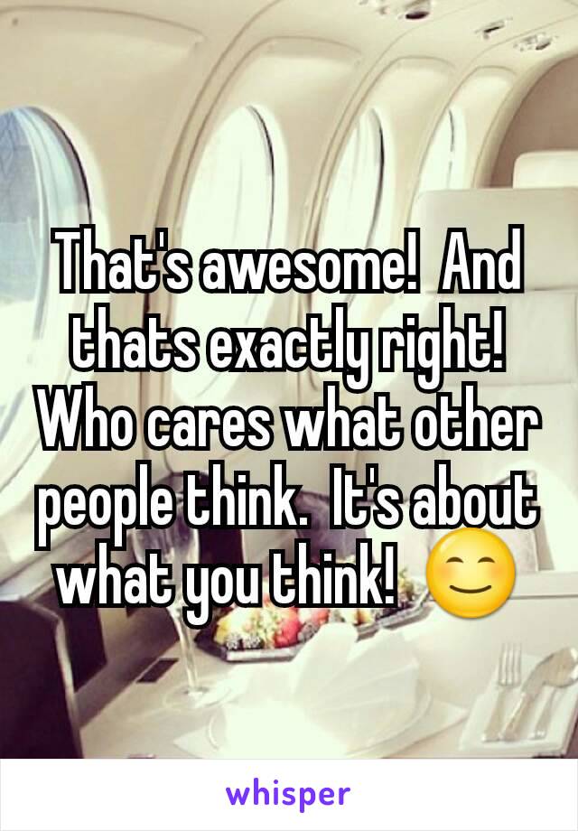 That's awesome!  And thats exactly right!  Who cares what other people think.  It's about what you think!  😊