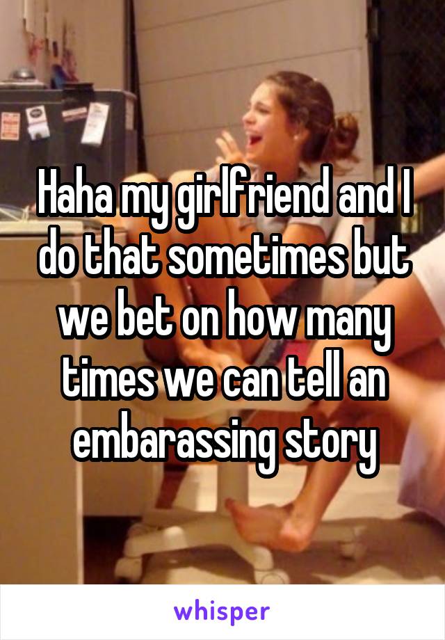 Haha my girlfriend and I do that sometimes but we bet on how many times we can tell an embarassing story