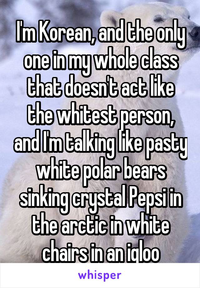I'm Korean, and the only one in my whole class that doesn't act like the whitest person, and I'm talking like pasty white polar bears sinking crystal Pepsi in the arctic in white chairs in an igloo