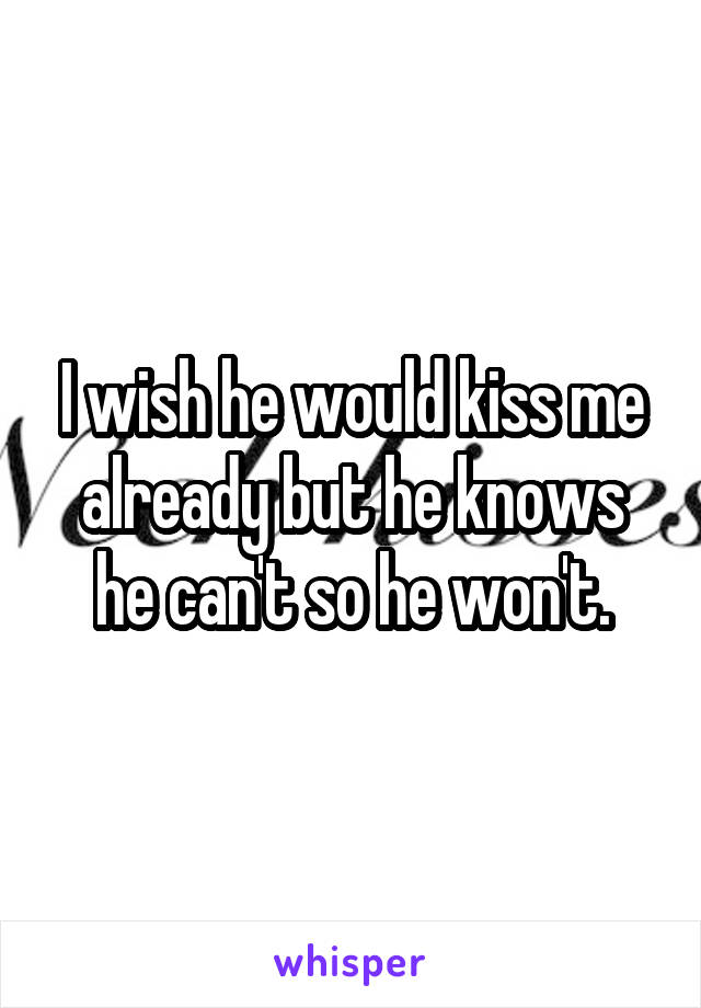 I wish he would kiss me already but he knows he can't so he won't.