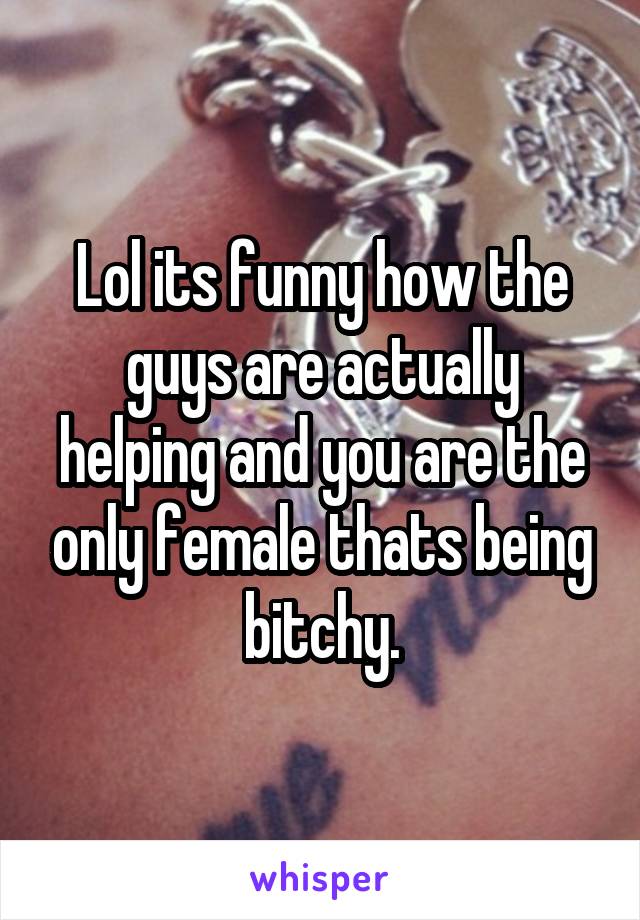 Lol its funny how the guys are actually helping and you are the only female thats being bitchy.