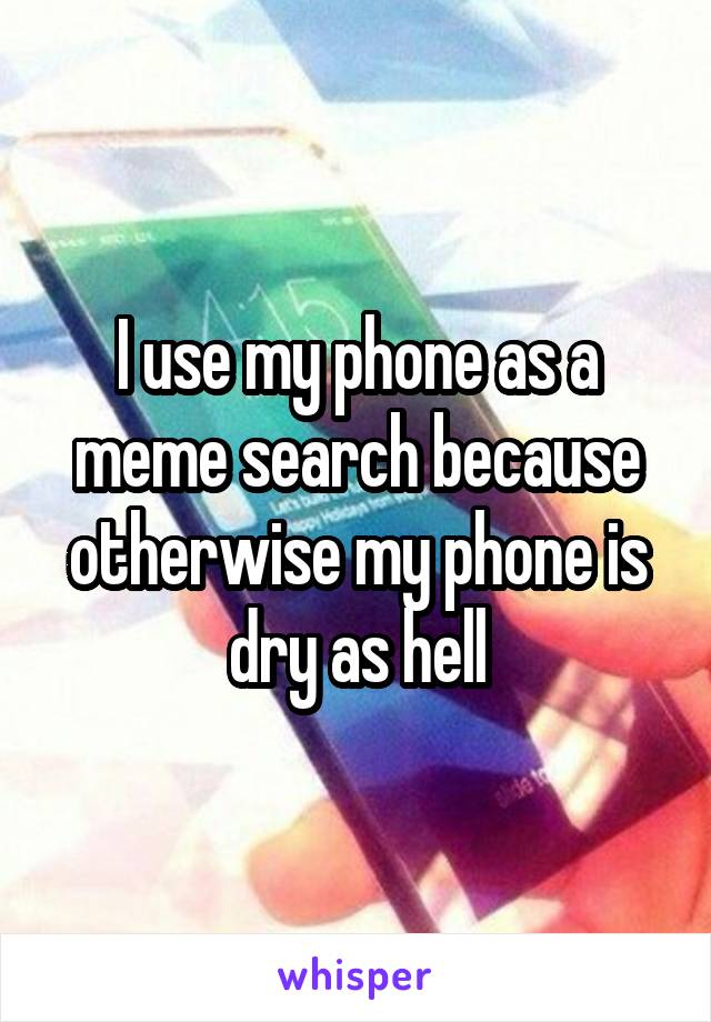 I use my phone as a meme search because otherwise my phone is dry as hell