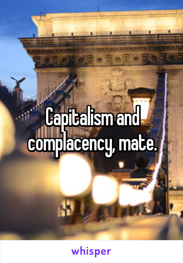 Capitalism and complacency, mate.
