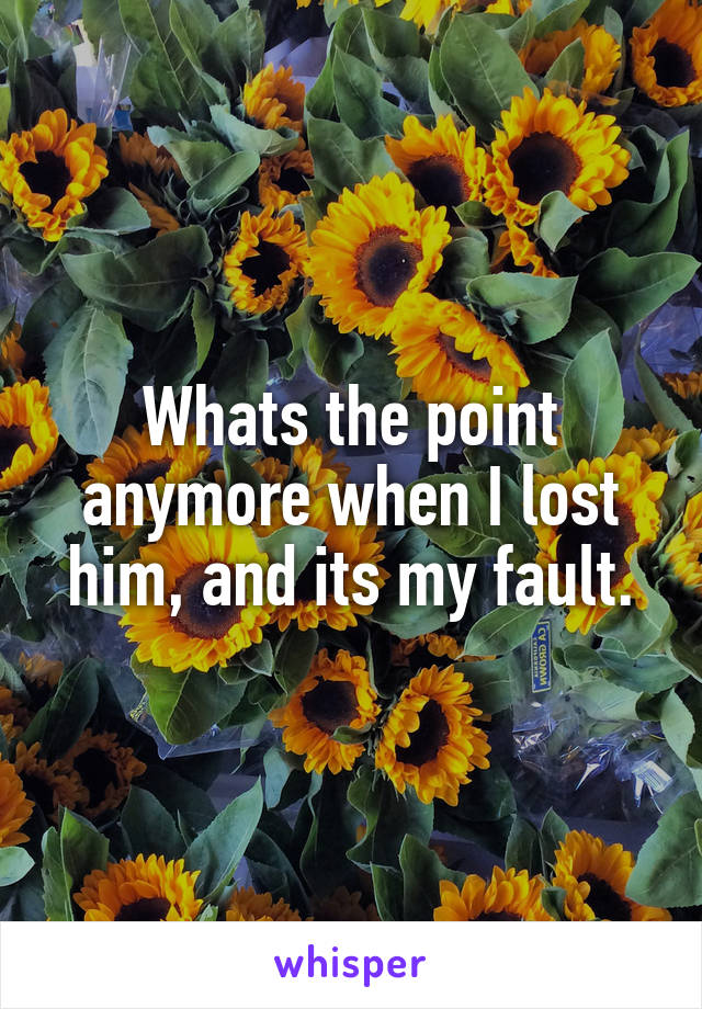 Whats the point anymore when I lost him, and its my fault.