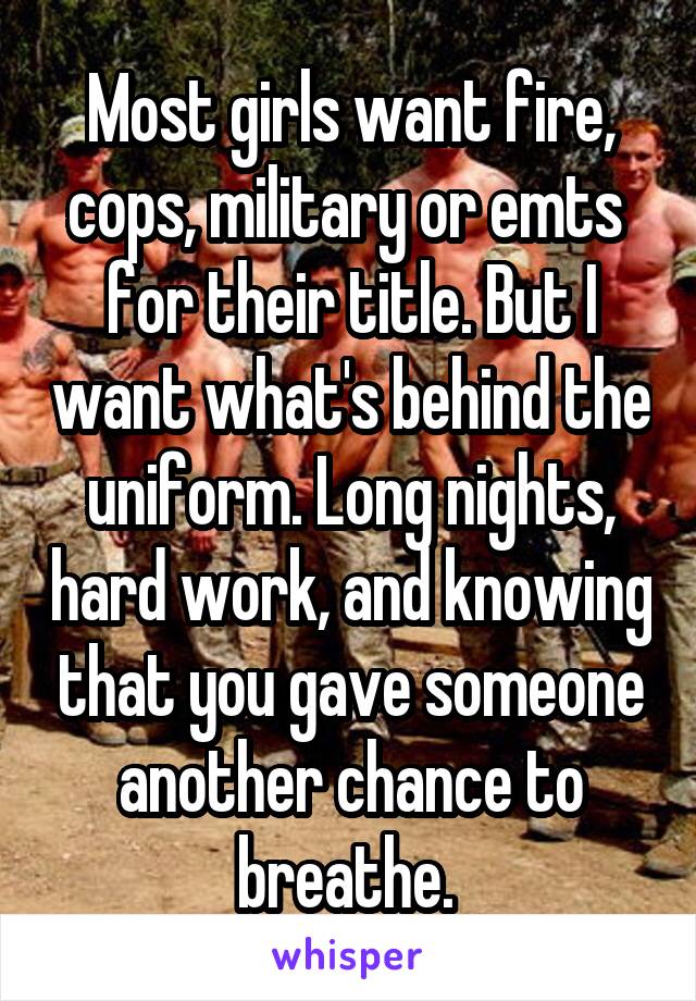 Most girls want fire, cops, military or emts  for their title. But I want what's behind the uniform. Long nights, hard work, and knowing that you gave someone another chance to breathe. 