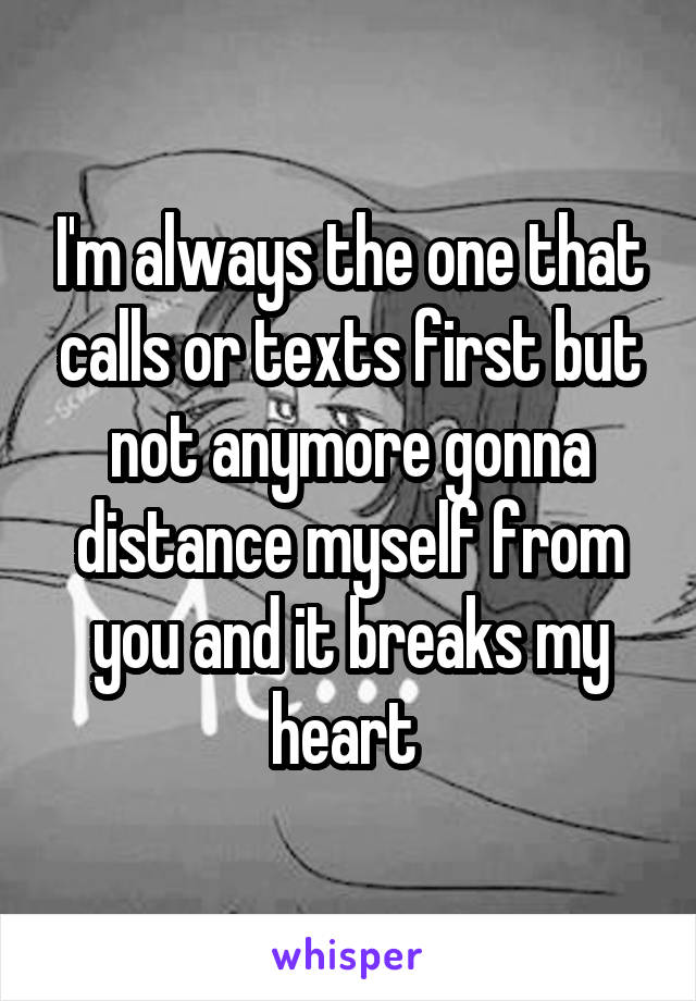 I'm always the one that calls or texts first but not anymore gonna distance myself from you and it breaks my heart 