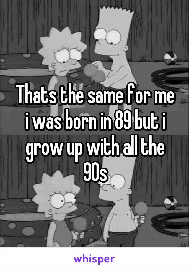 Thats the same for me i was born in 89 but i grow up with all the 90s