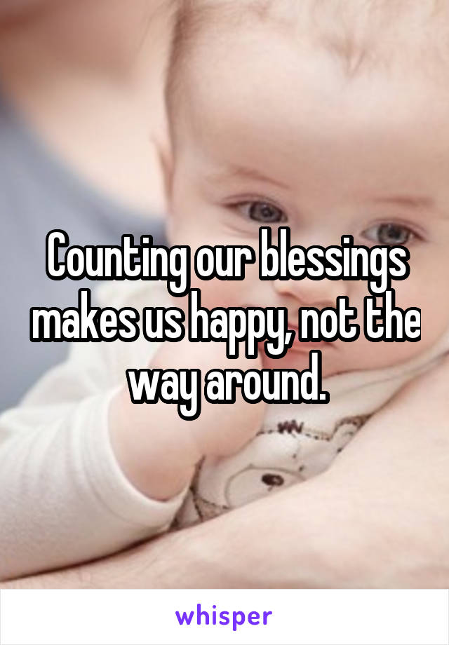 Counting our blessings makes us happy, not the way around.