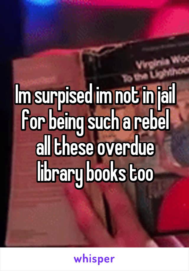 Im surpised im not in jail for being such a rebel all these overdue library books too