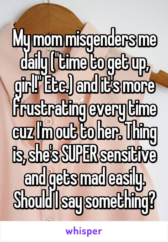 My mom misgenders me daily ("time to get up, girl!" Etc.) and it's more frustrating every time cuz I'm out to her. Thing is, she's SUPER sensitive and gets mad easily. Should I say something?