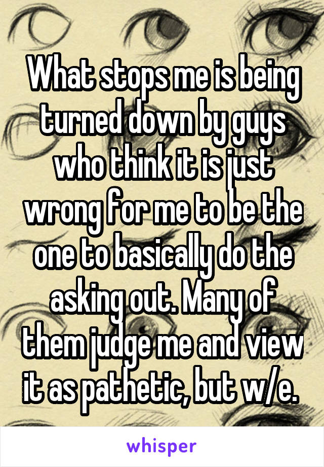 What stops me is being turned down by guys who think it is just wrong for me to be the one to basically do the asking out. Many of them judge me and view it as pathetic, but w/e. 
