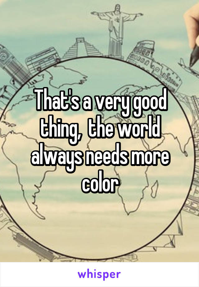 That's a very good thing,  the world always needs more color