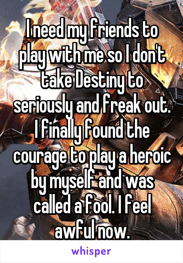 I need my friends to play with me so I don't take Destiny to seriously and freak out. I finally found the courage to play a heroic by myself and was called a fool. I feel awful now.