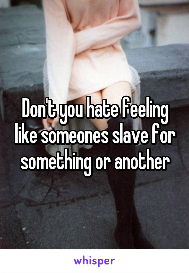 Don't you hate feeling like someones slave for something or another