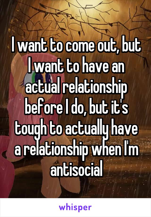 I want to come out, but I want to have an actual relationship before I do, but it's tough to actually have a relationship when I'm antisocial