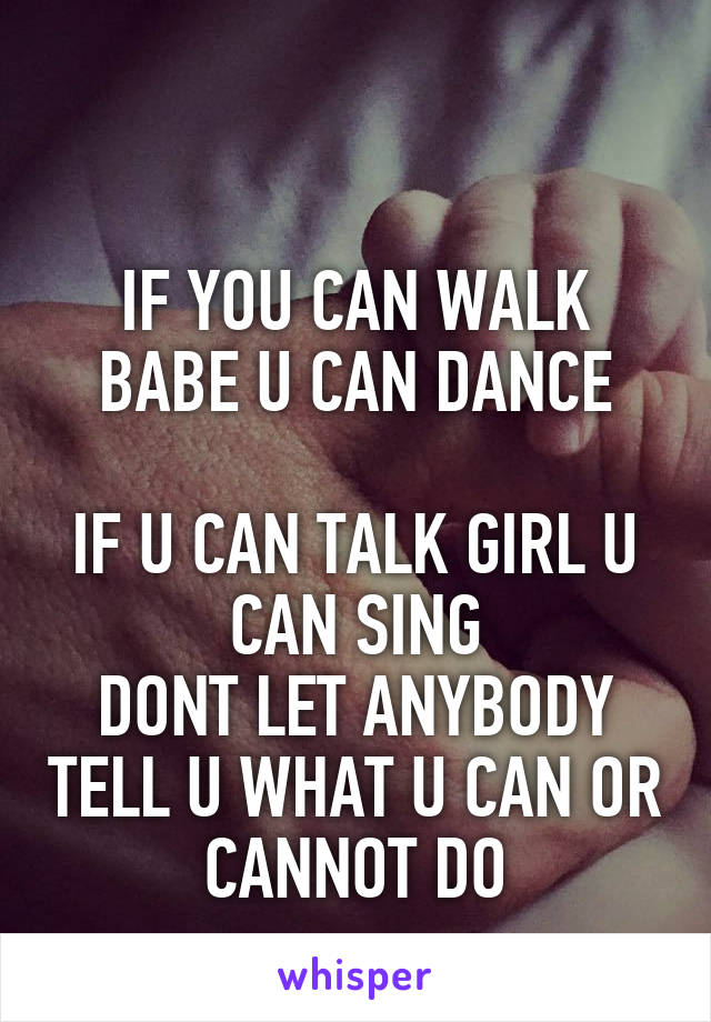 

IF YOU CAN WALK BABE U CAN DANCE

IF U CAN TALK GIRL U CAN SING
DONT LET ANYBODY TELL U WHAT U CAN OR CANNOT DO