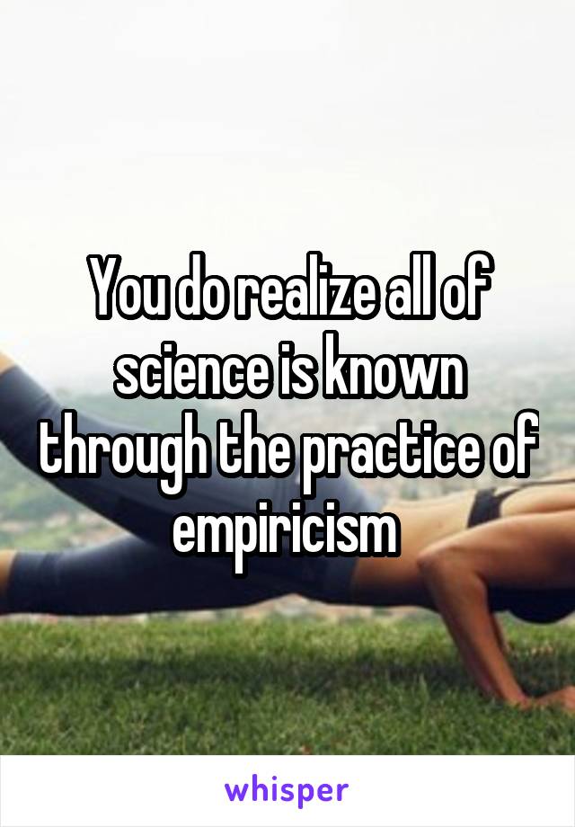 You do realize all of science is known through the practice of empiricism 