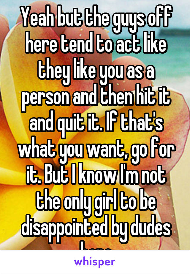 Yeah but the guys off here tend to act like they like you as a person and then hit it and quit it. If that's what you want, go for it. But I know I'm not the only girl to be disappointed by dudes here
