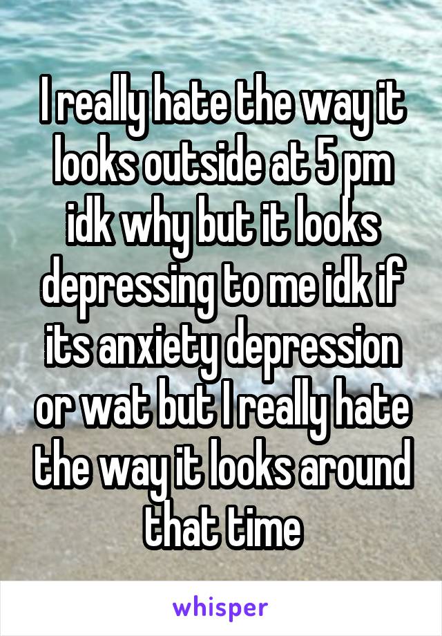I really hate the way it looks outside at 5 pm idk why but it looks depressing to me idk if its anxiety depression or wat but I really hate the way it looks around that time