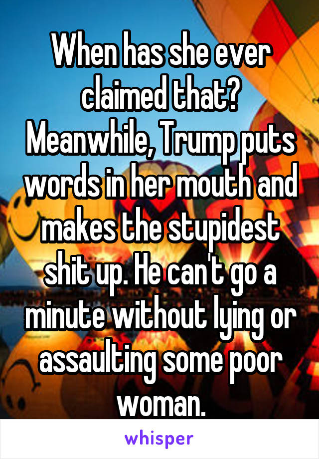 When has she ever claimed that? Meanwhile, Trump puts words in her mouth and makes the stupidest shit up. He can't go a minute without lying or assaulting some poor woman.