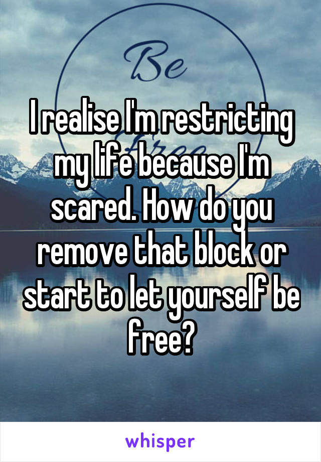 I realise I'm restricting my life because I'm scared. How do you remove that block or start to let yourself be free?