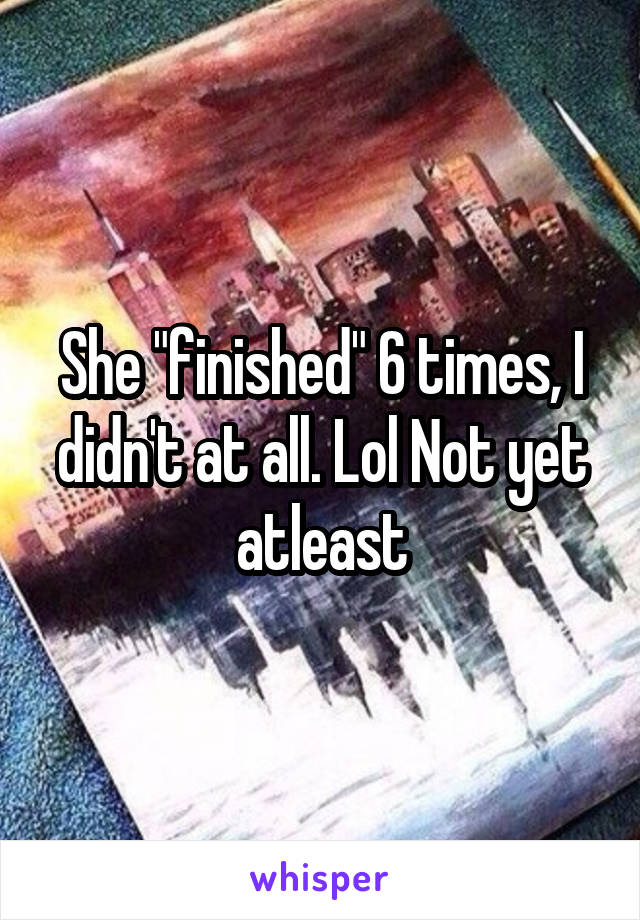 She "finished" 6 times, I didn't at all. Lol Not yet atleast