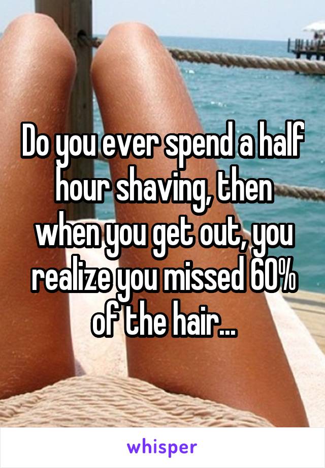 Do you ever spend a half hour shaving, then when you get out, you realize you missed 60% of the hair...