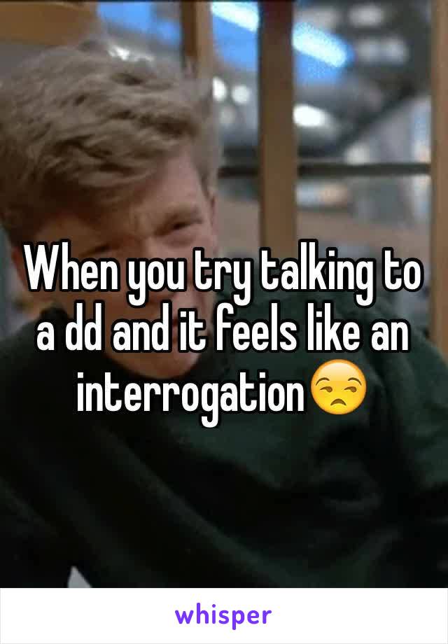 When you try talking to a dd and it feels like an interrogation😒