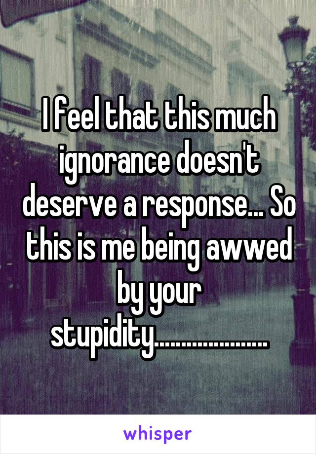 I feel that this much ignorance doesn't deserve a response... So this is me being awwed by your stupidity.....................