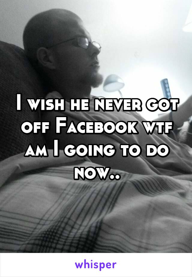 I wish he never got off Facebook wtf am I going to do now..