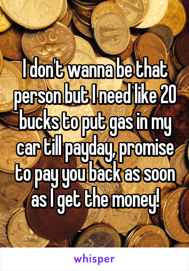 I don't wanna be that person but I need like 20 bucks to put gas in my car till payday, promise to pay you back as soon as I get the money!