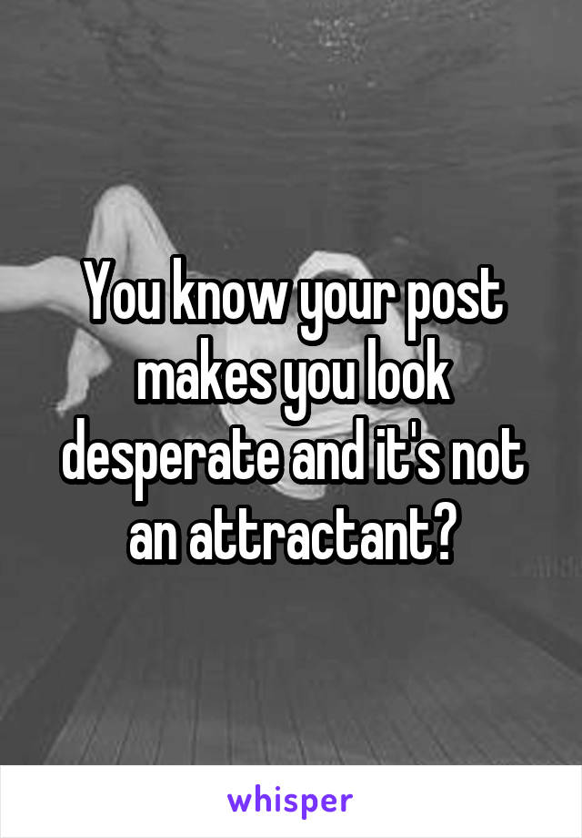 You know your post makes you look desperate and it's not an attractant?