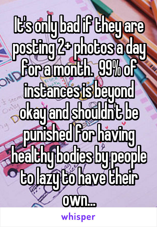 It's only bad if they are posting 2+ photos a day for a month.  99% of instances is beyond okay and shouldn't be punished for having healthy bodies by people to lazy to have their own...