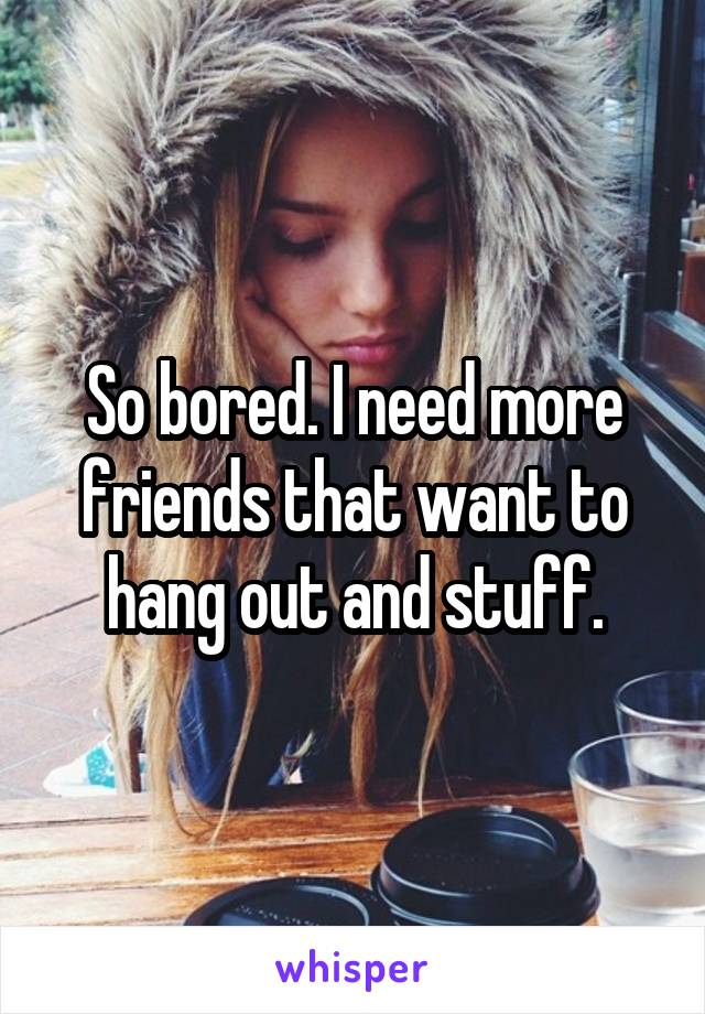 So bored. I need more friends that want to hang out and stuff.