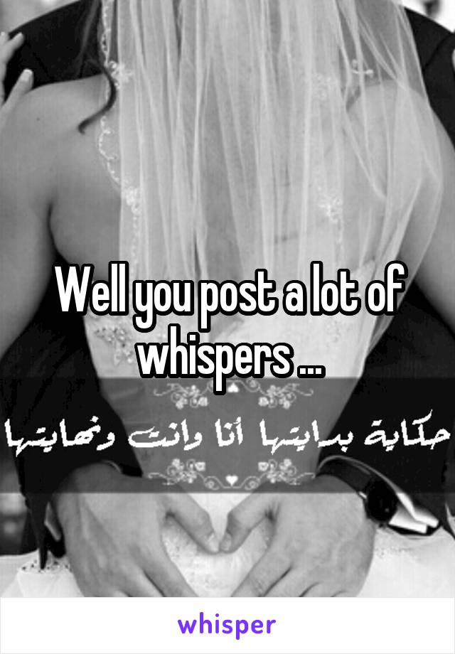 Well you post a lot of whispers ...