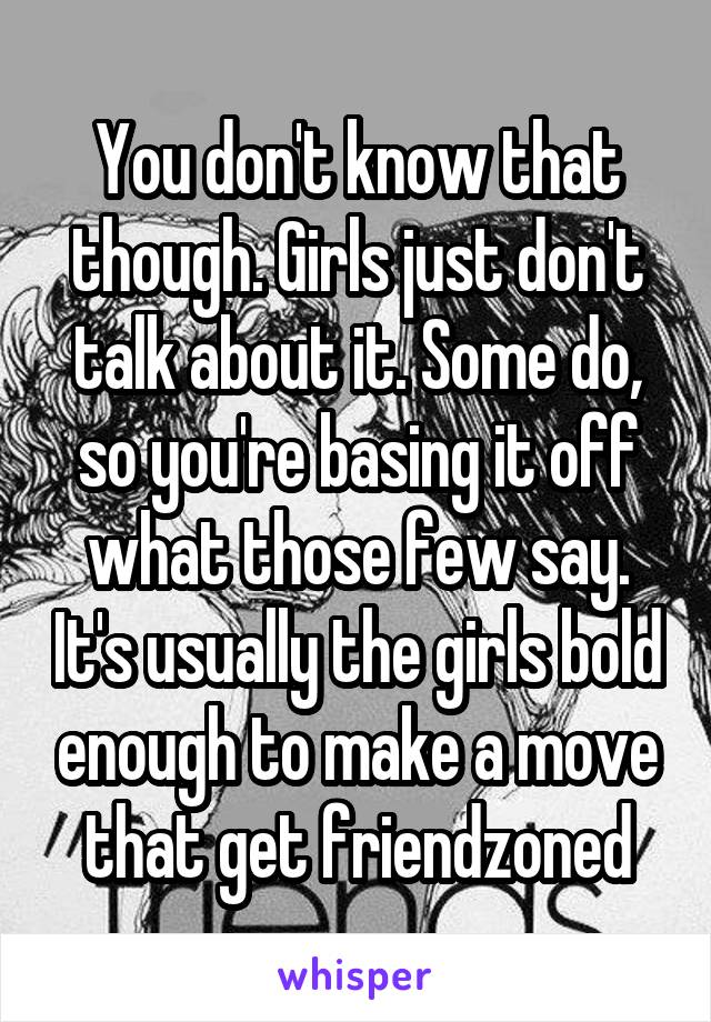 You don't know that though. Girls just don't talk about it. Some do, so you're basing it off what those few say. It's usually the girls bold enough to make a move that get friendzoned