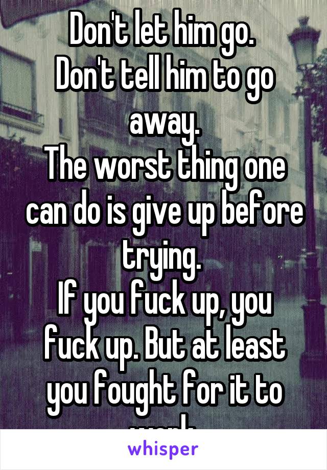 Don't let him go. 
Don't tell him to go away.
The worst thing one can do is give up before trying. 
If you fuck up, you fuck up. But at least you fought for it to work.