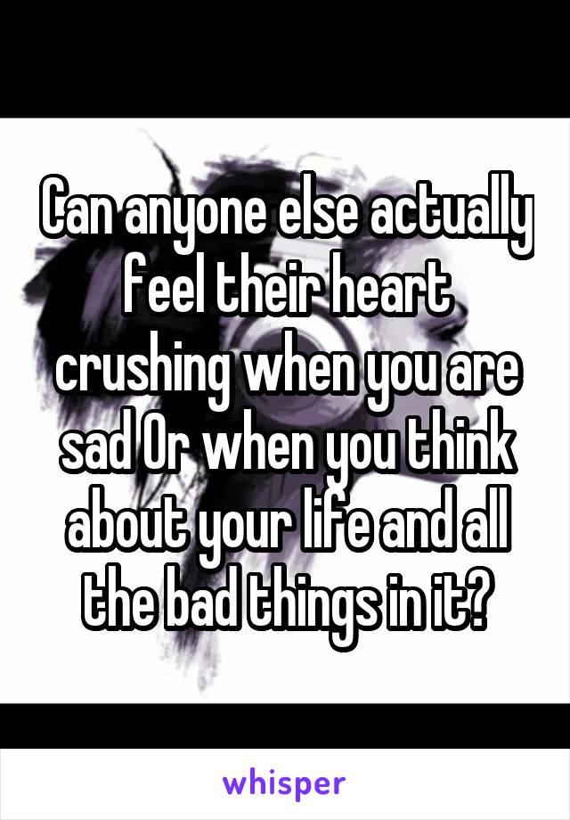 Can anyone else actually feel their heart crushing when you are sad Or when you think about your life and all the bad things in it?