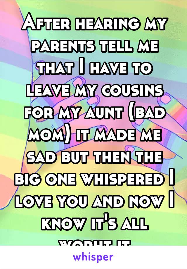 After hearing my parents tell me that I have to leave my cousins for my aunt (bad mom) it made me sad but then the big one whispered I love you and now I know it's all worht it